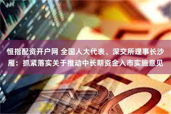 恒指配资开户网 全国人大代表、深交所理事长沙雁：抓紧落实关于推动中长期资金入市实施意见