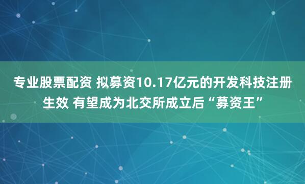 专业股票配资 拟募资10.17亿元的开发科技注册生效 有望成为北交所成立后“募资王”