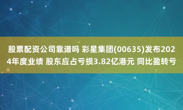 股票配资公司靠谱吗 彩星集团(00635)发布2024年度业绩 股东应占亏损3.82亿港元 同比盈转亏