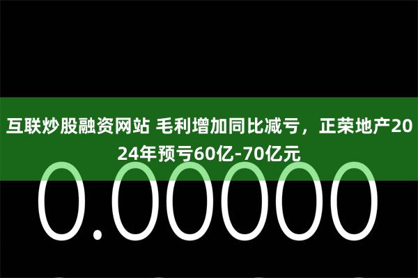 互联炒股融资网站 毛利增加同比减亏，正荣地产2024年预亏60亿-70亿元